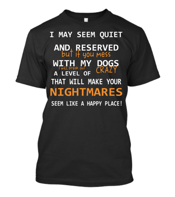 I May Seem Quiet And Reserved But If You Mess With My Dogs I Will Break Out A Level Of Crazy That Will Make Your Nightmares Seem Like A Happy Place T-Shirt