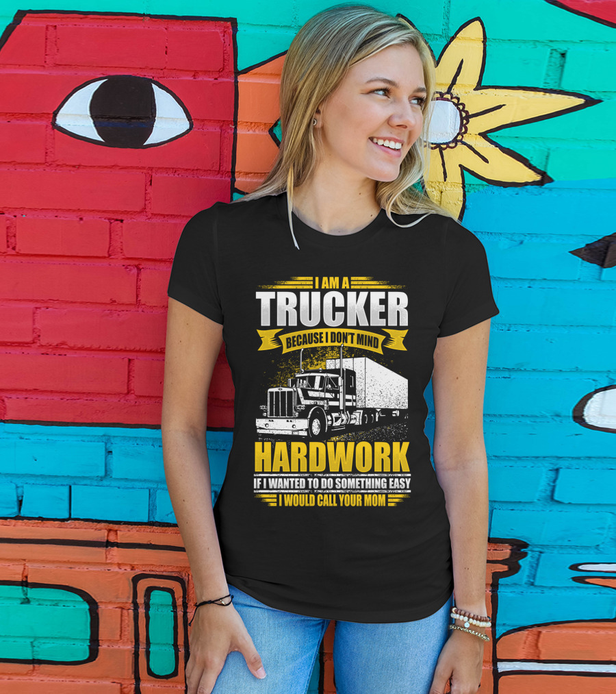 I Am A Trucker Because I Don't Mind Hardwork If I Wanted To Do Something Easy I Would Call Your Mom T-Shirt