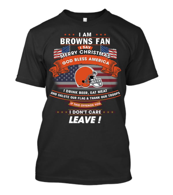 I Am Browns Fan I Say Merry Christmas God Bless America I Drink Beer Eat Meat Salute Our Flag Thank Our Troops If This Offends You I Don’t Care Leave T-Shirt