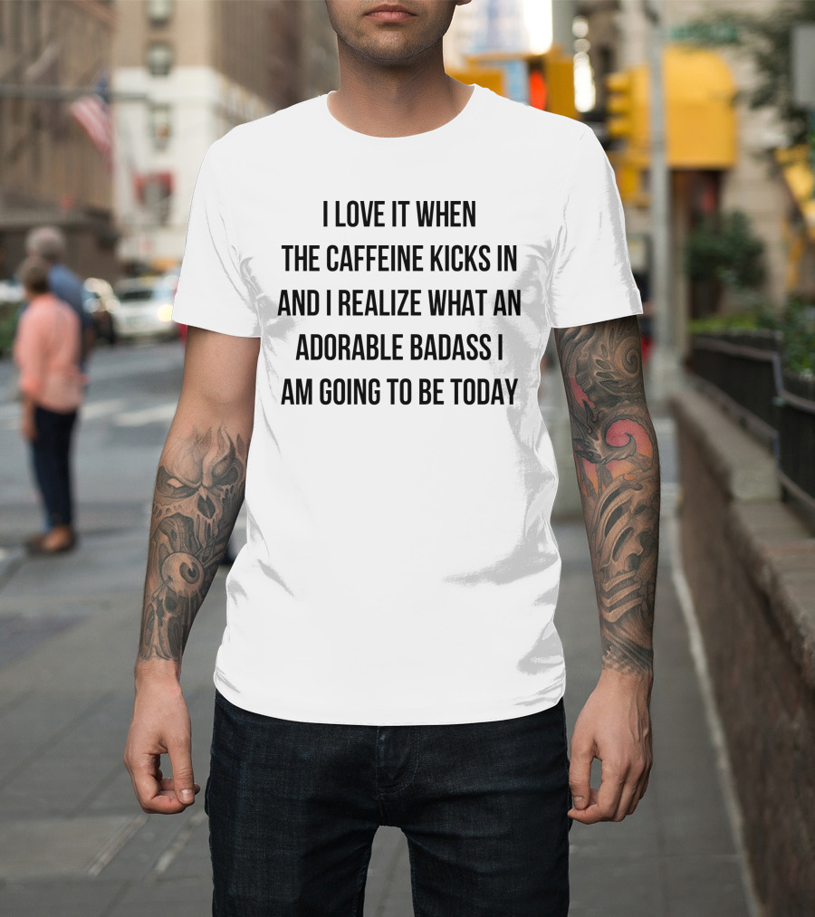 I Love It When the Caffeine Kicks In and I Realize What an Adorable Badass I Am Going to Be Today T-Shirt