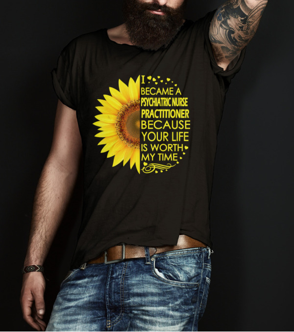 I Became A Psychiatric Nurse Practitioner Because Your Life Is Worth My Time Sunflower Hearts T-Shirt