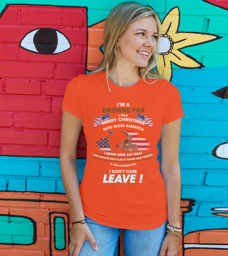 I'm A Browns Fan I Say Merry Christmas God Bless America I Drink Beer Eat Meat And Salute Our Flag & Thank Our Troops If This Offends You I Don't Care Leave T-Shirt
