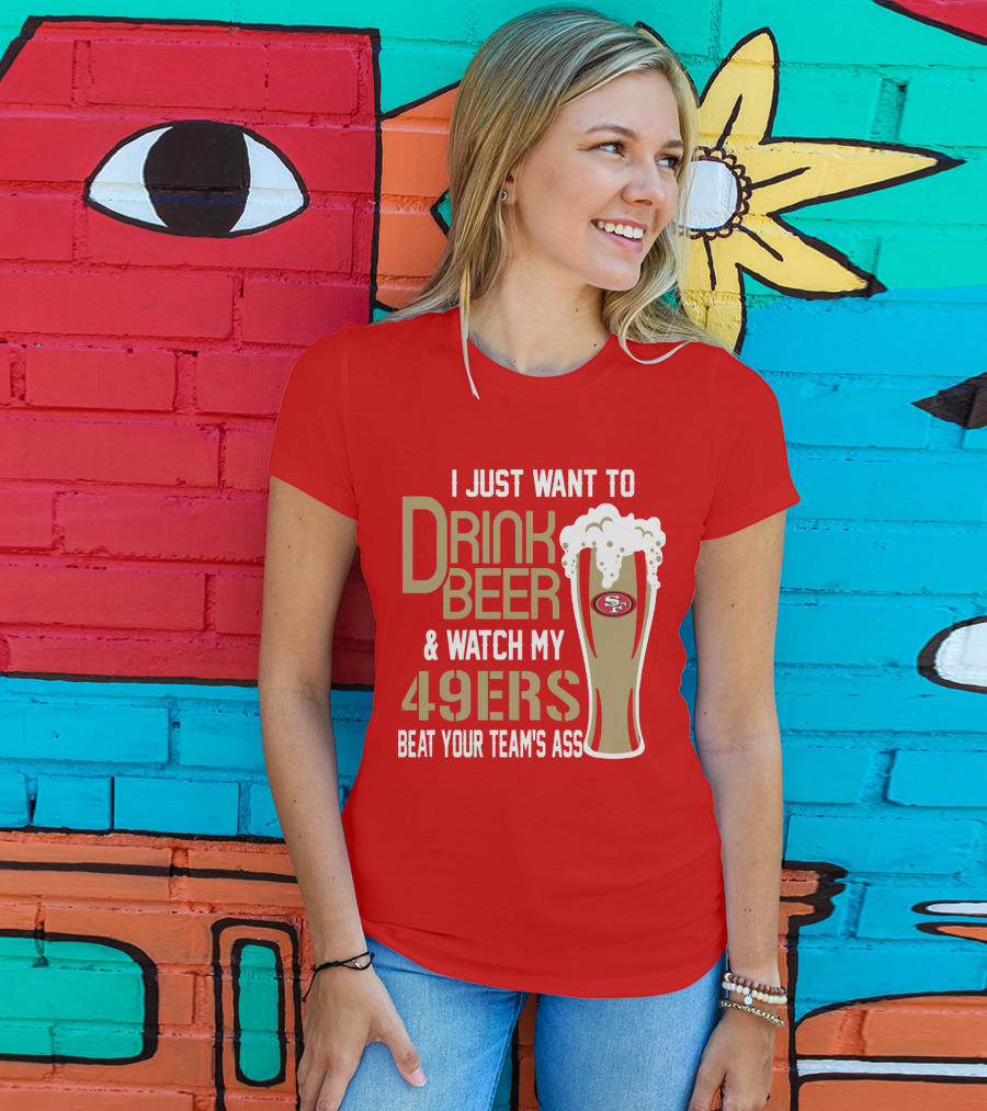 I Just Want To Drink Beer And Watch My 49ers Beat Your Team's Ass T-Shirt