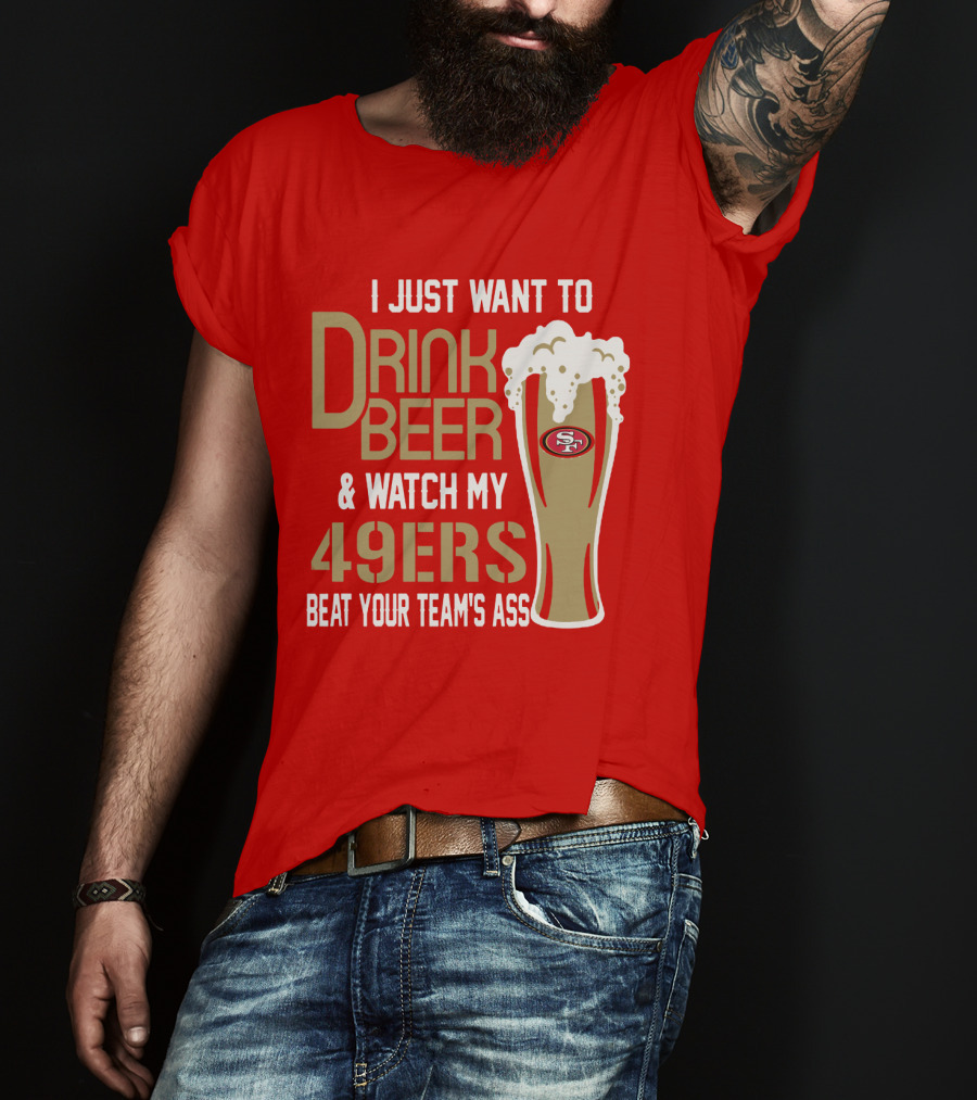 I Just Want To Drink Beer And Watch My 49ers Beat Your Team's Ass T-Shirt