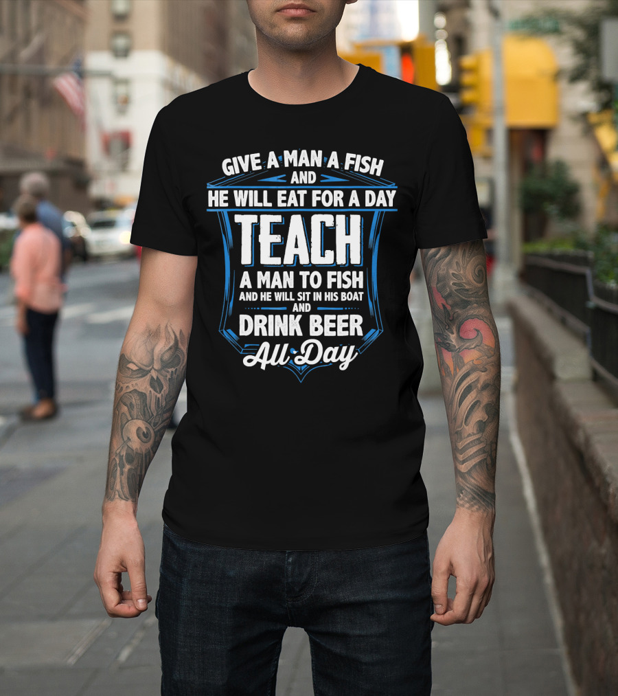 Give a Man a Fish He Will Eat for a Day Teach a Man to Fish and Drink Beer All Day T-Shirt