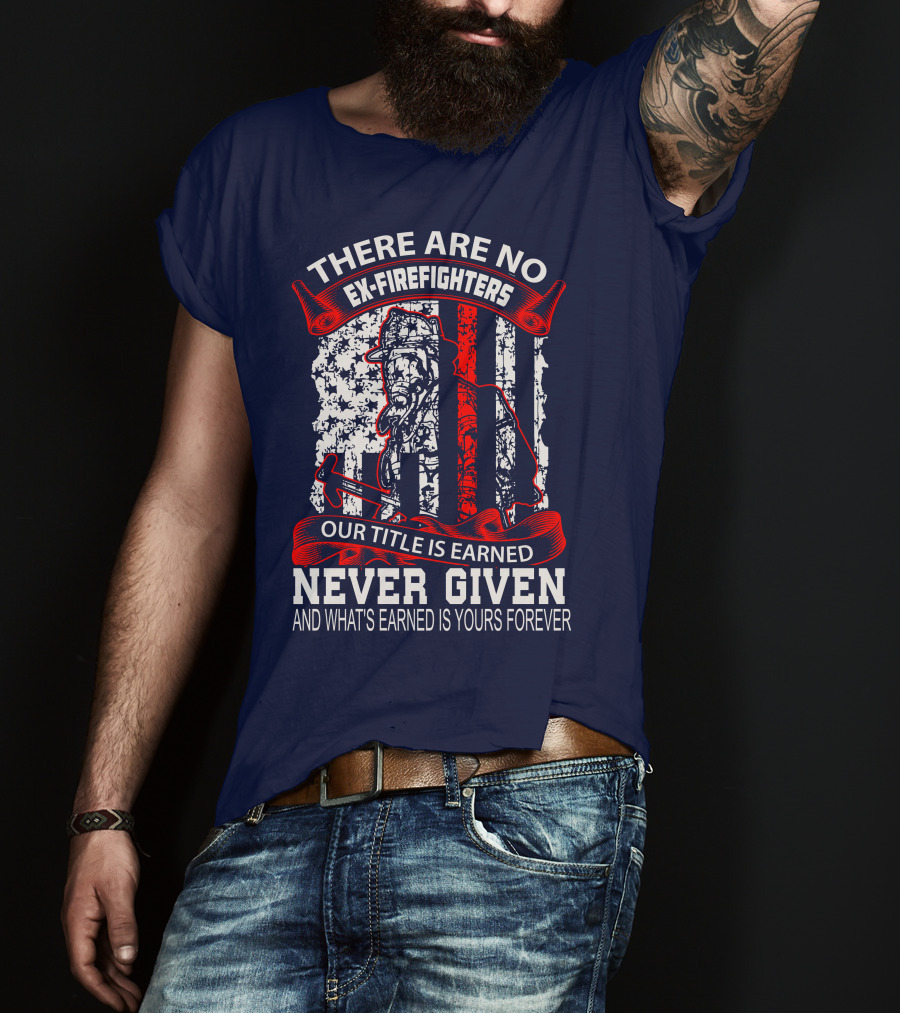 There Are No Ex-Firefighters Our Title Is Earned Never Given And What's Earned Is Yours Forever T-Shirt
