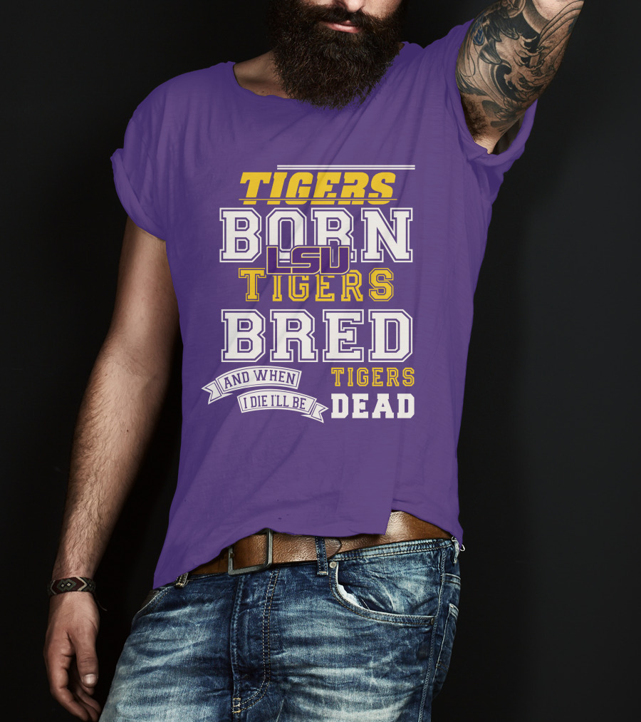 LSU Tigers Born Tigers Bred And When I Die I'll Be Tigers Dead T-Shirt