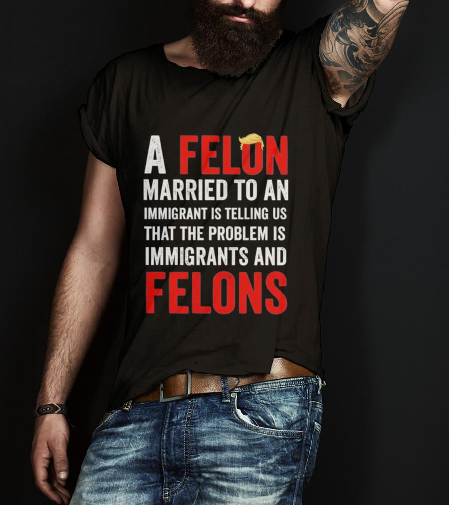 A Felon Married To An Immigrant Is Telling Us That The Problem Is Immigrants And Felons T-Shirt