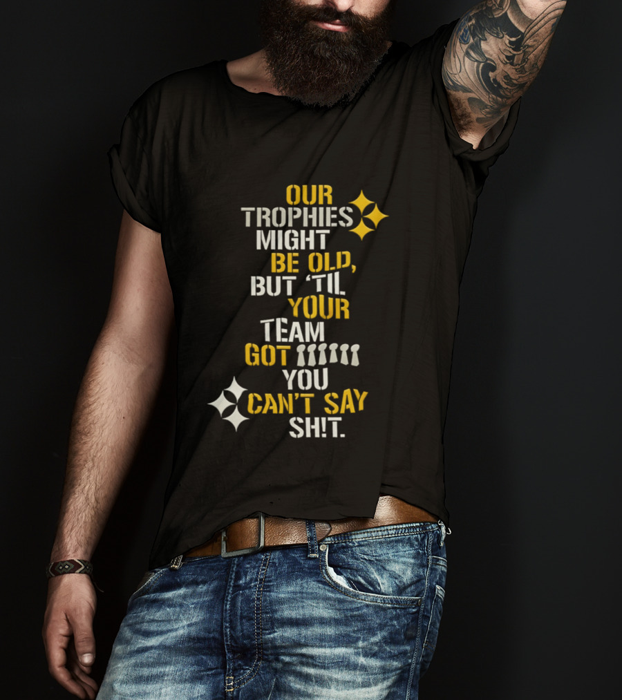 Our Trophies Might Be Old But Til Your Team Got You Can't Say Shit Pittsburgh Steelers T-Shirt