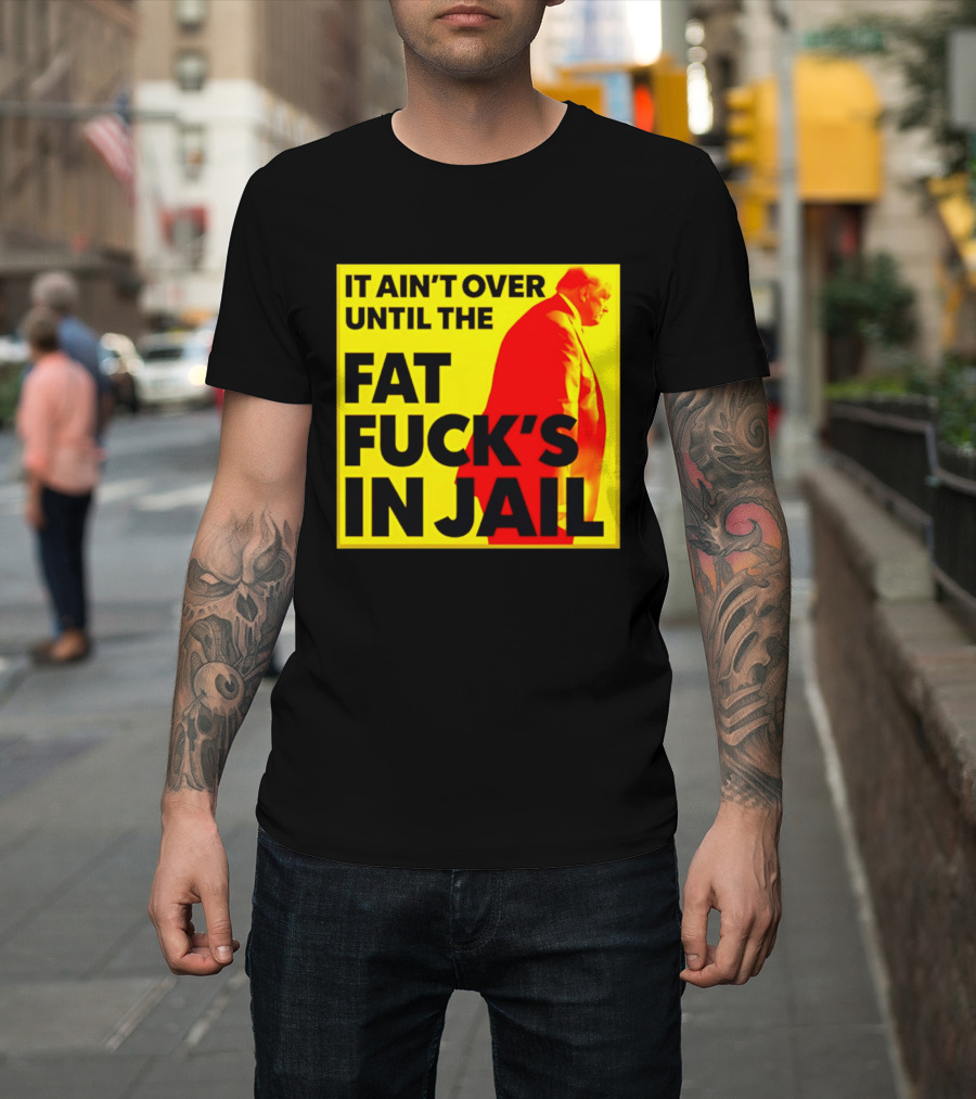 It Ain't Over Until The Fat Fuck's In Jail Trump T-Shirt
