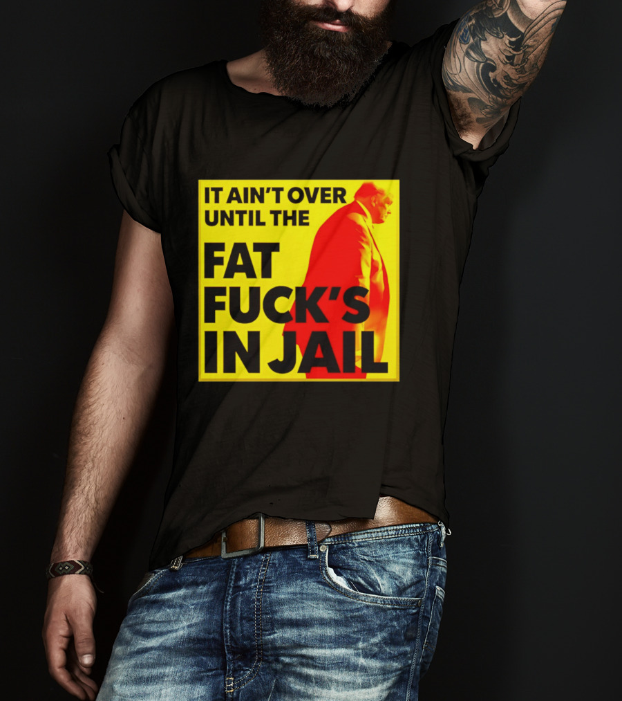 It Ain't Over Until The Fat Fuck's In Jail Trump T-Shirt
