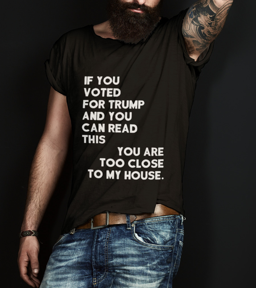 If You Voted For Trump And You Can Read This You Are Too Close To My House T-Shirt