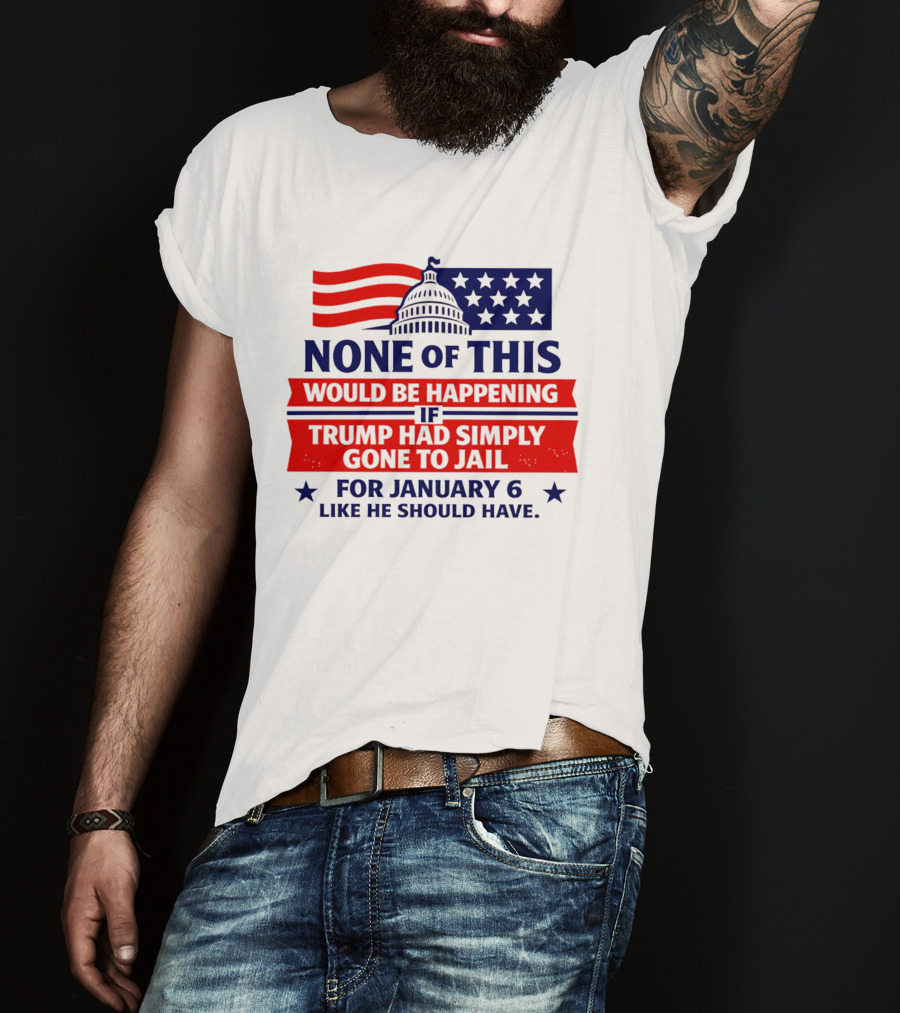 None Of This Would Be Happening If Trump Had Simply Gone To Jail January 6 Like He Should Have T-Shirt