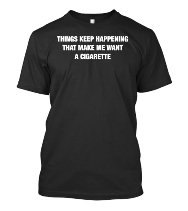 Things Keep Happening That Make Me Want A Cigarette T-Shirt
