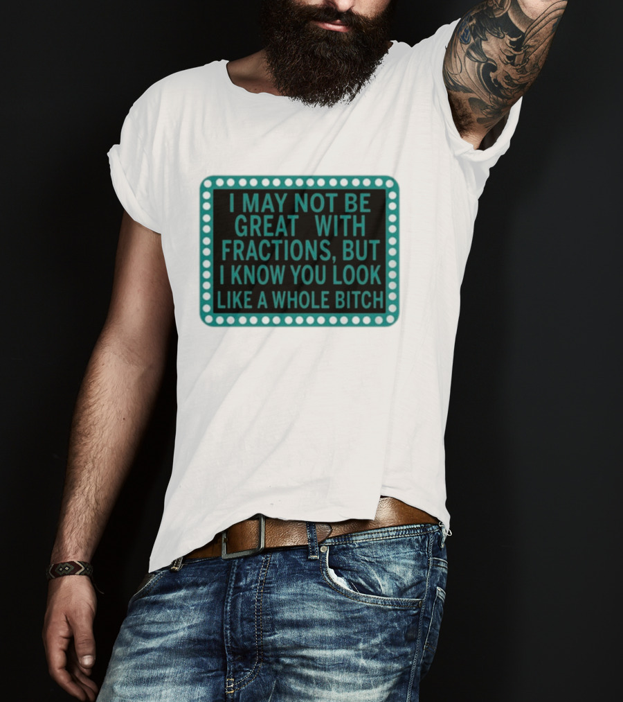 I May Not Be Great With Fractions But I Know You Look Like A Whole Bitch T-Shirt