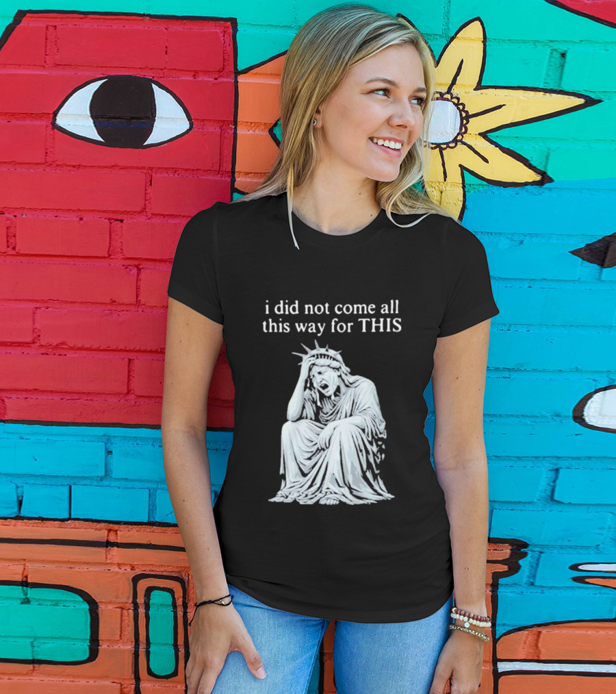 I Did Not Come All This Way For This Anti Trump Statue Of Liberty Sarcastic Political T-Shirt