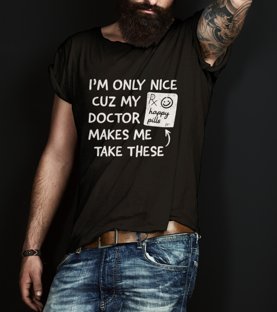 I'm Only Nice Cuz My Doctor Makes Me Take These Happy Pills T-Shirt