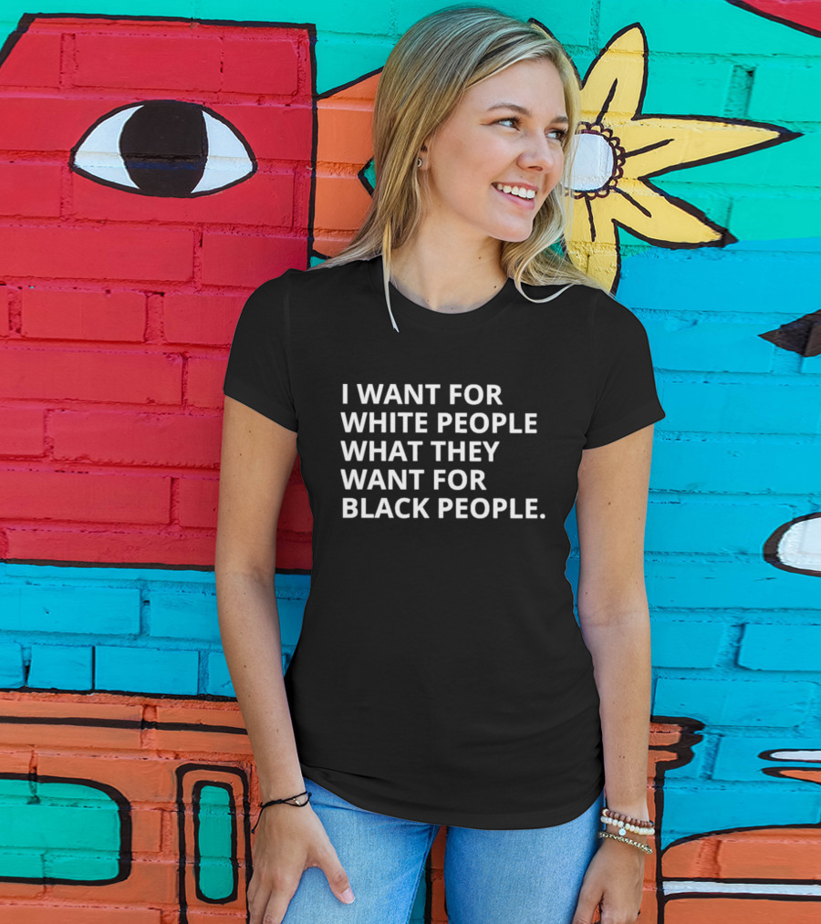 I Want For White People What They Want For Black People T-Shirt