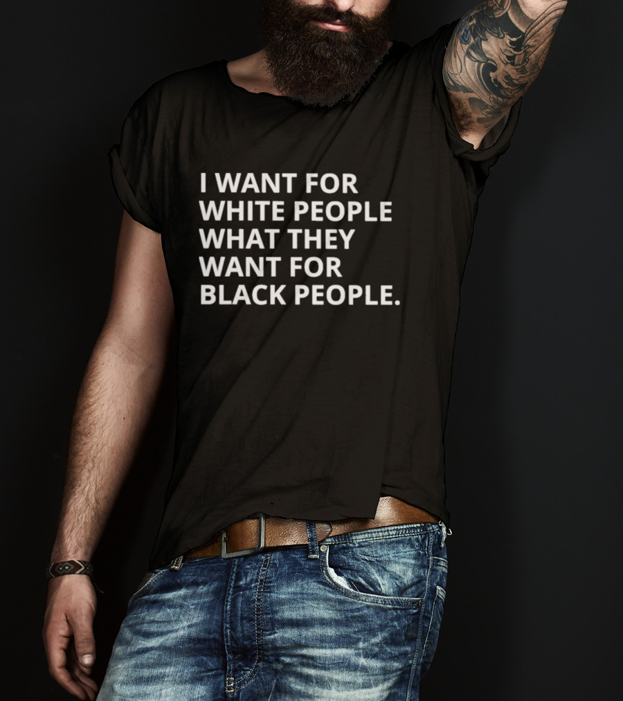 I Want For White People What They Want For Black People T-Shirt
