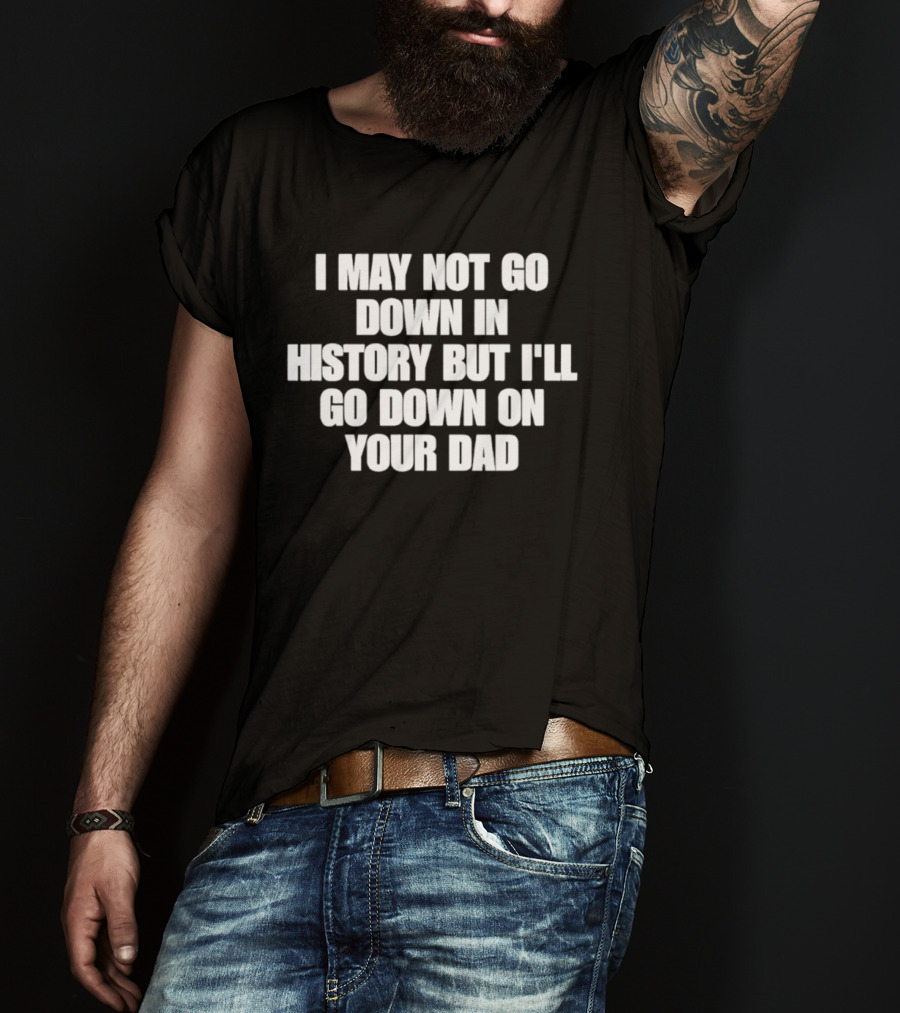I May Not Go Down In History But I'll Go Down On Your Dad T-Shirt