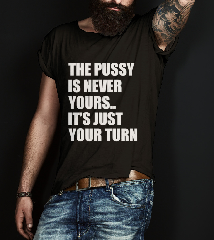The Pussy Is Never Yours It's Just Your Turn T-Shirt