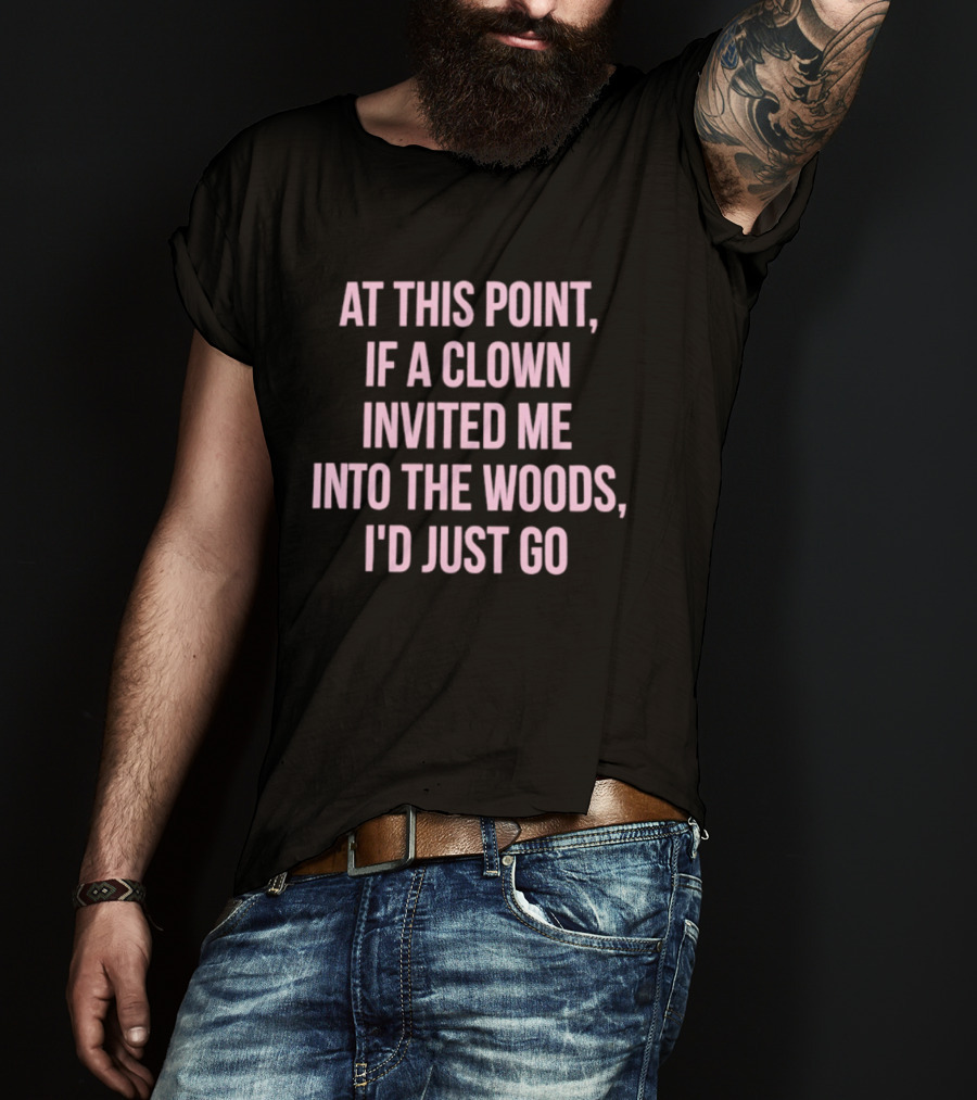 At This Point If A Clown Invited Me Into The Woods I'd Just Go T-Shirt