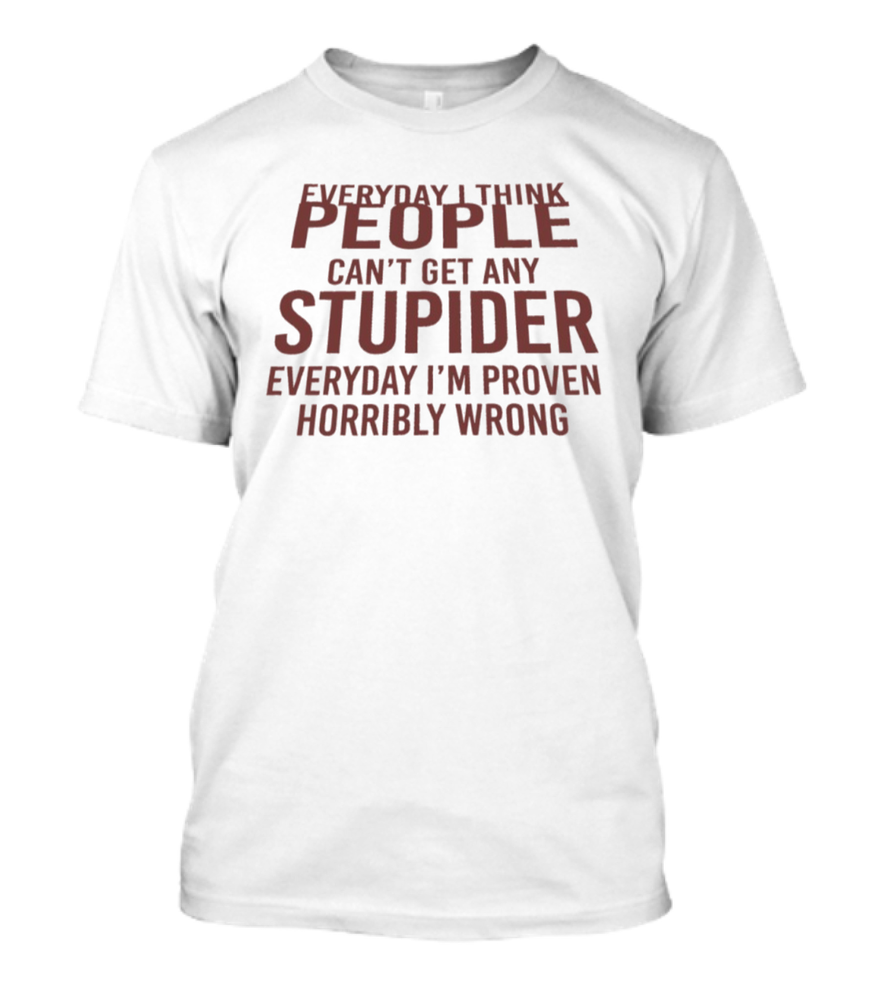 Everyday I Think People Can't Get Any Stupider Everyday I'm Proven Horribly Wrong T-Shirt