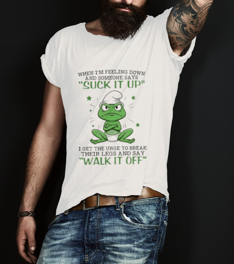 When I Am Feeling Down And Someone Says Suck It Up I Get The Urge To Break Their Legs And Say Walk It Off T-Shirt