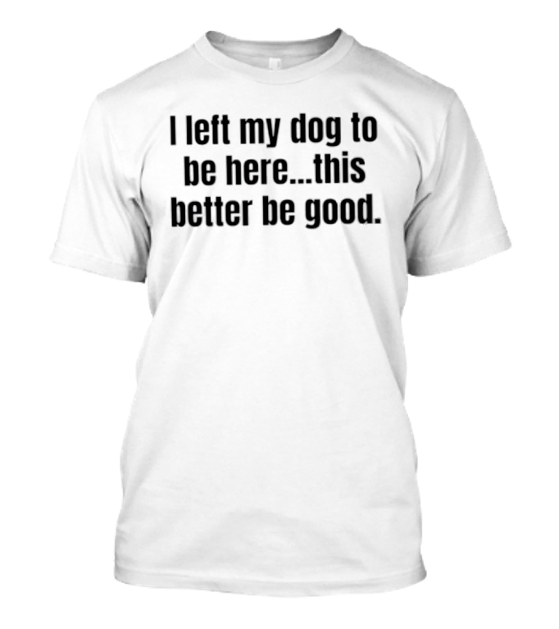 I Left My Dog To Be Here This Better Be Good Funny Dog Lover Saying T-Shirt