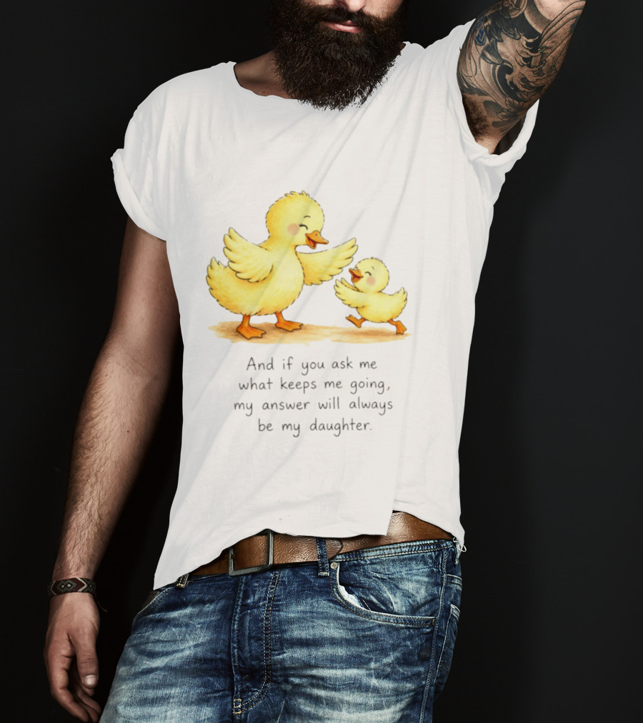 And If You Ask Me What Keeps Me Going My Answer Will Always Be My Daughter Ducks T-Shirt