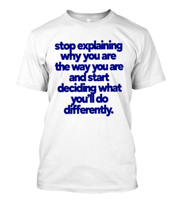 Stop Explaining Why You Are The Way You Are And Start Deciding What You'll Do Differently T-Shirt