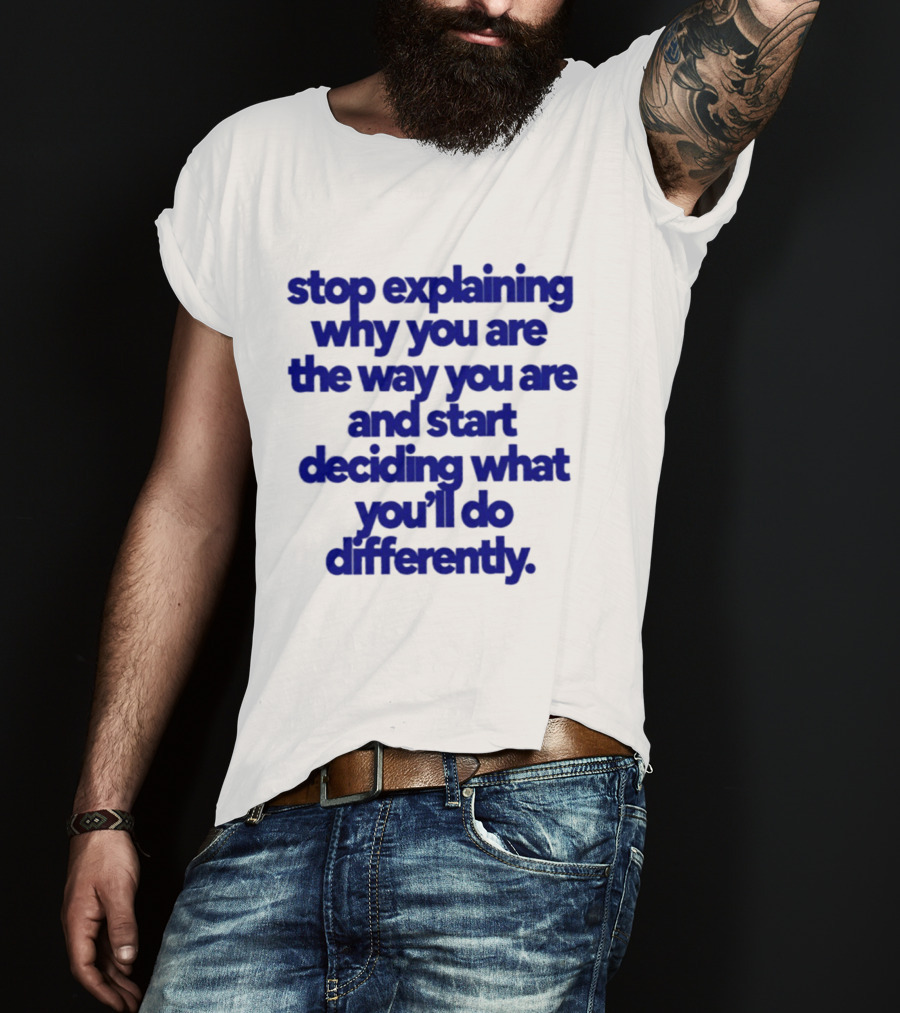Stop Explaining Why You Are The Way You Are And Start Deciding What You'll Do Differently T-Shirt