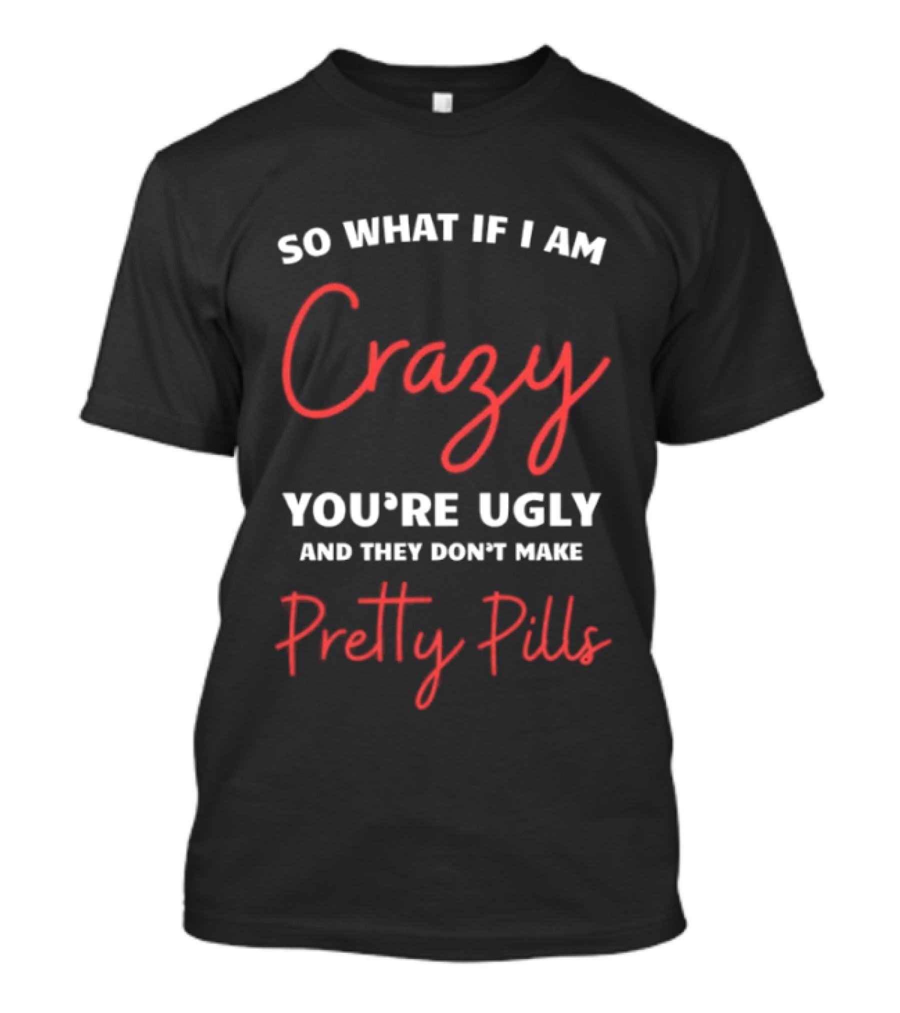 So What If I Am Crazy You're Ugly And They Don't Make Pretty Pills T-Shirt