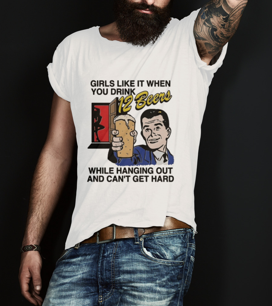 Girls Like It When You Drink 12 Beers While Hanging Out And Can't Get Hard T-Shirt