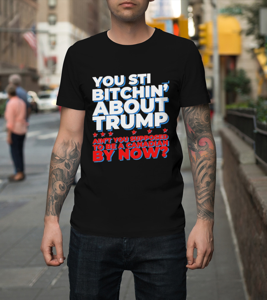 You Still Bitchin' About Trump Ain't You Supposed To Be A Canadian By Now T-Shirt