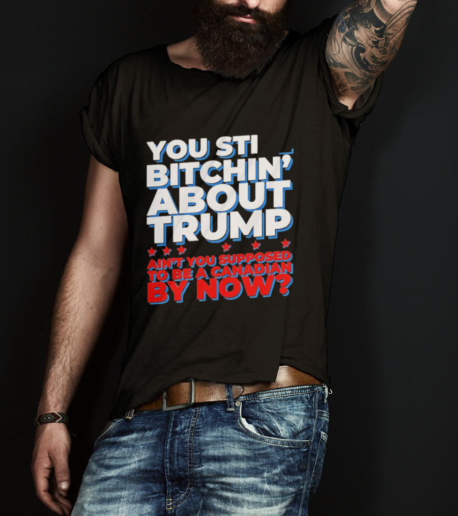 You Still Bitchin' About Trump Ain't You Supposed To Be A Canadian By Now T-Shirt