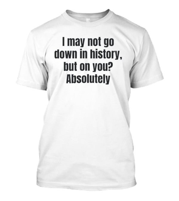 I May Not Go Down In History But On You Absolutely T-Shirt