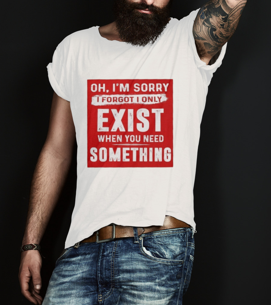 Oh I'm Sorry I Forgot I Only Exist When You Need Something T-Shirt