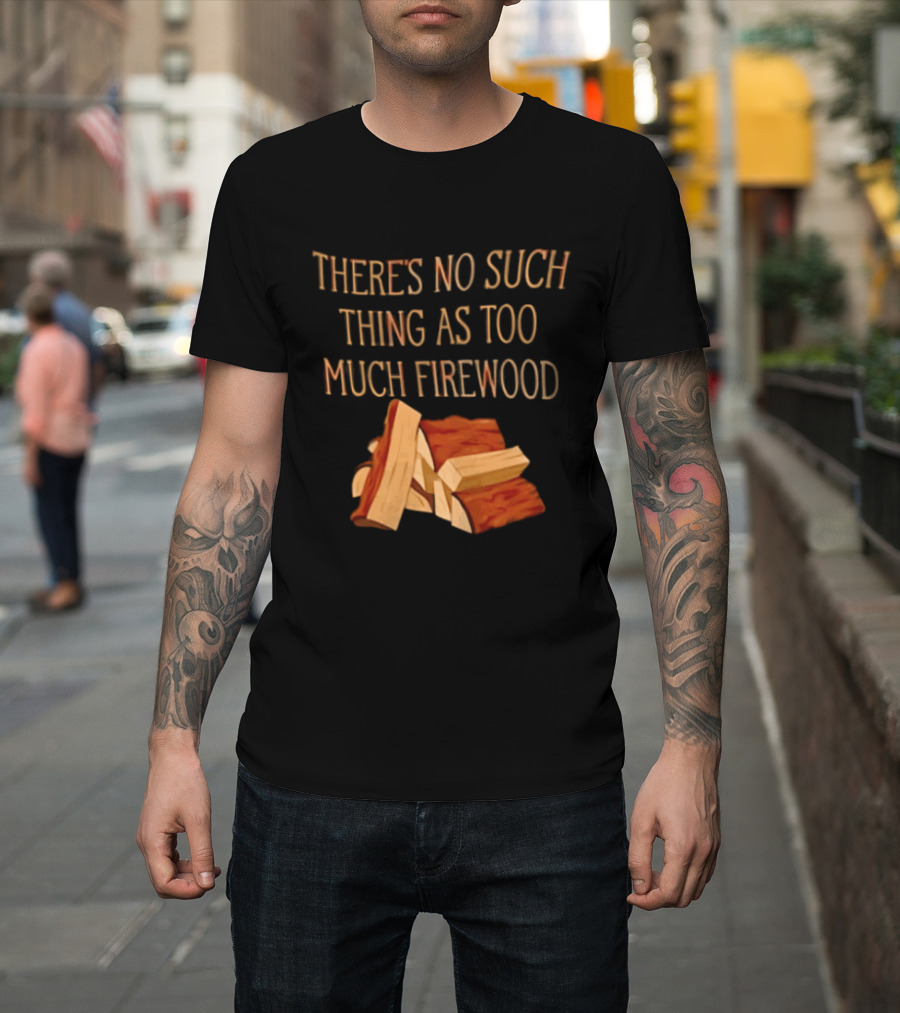 There's No Such Thing As Too Much Firewood Stack T-Shirt