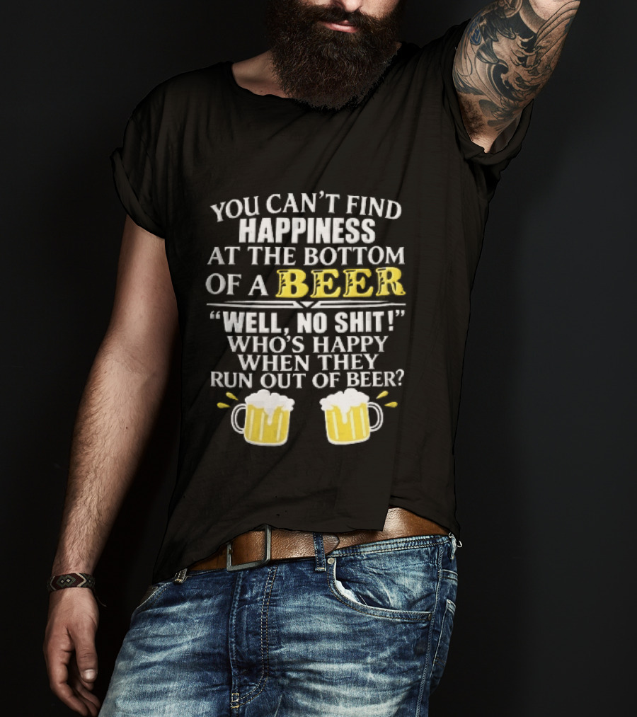 You Cant Find Happiness At The Bottom Of A Beer Well No Shit Whos Happy When They Run Out Two Foamy S T-Shirt