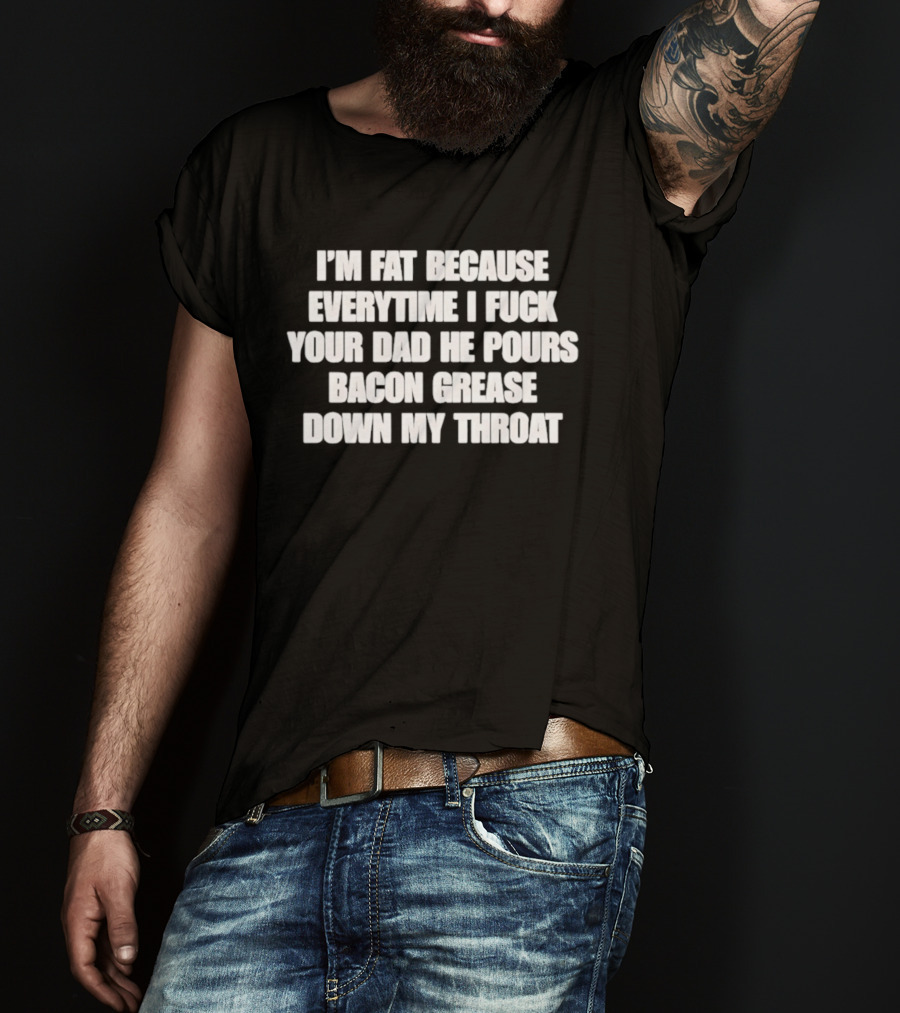 I'm Fat Because Everytime I Fuck Your Dad He Pours Bacon Grease Down My Throat T-Shirt