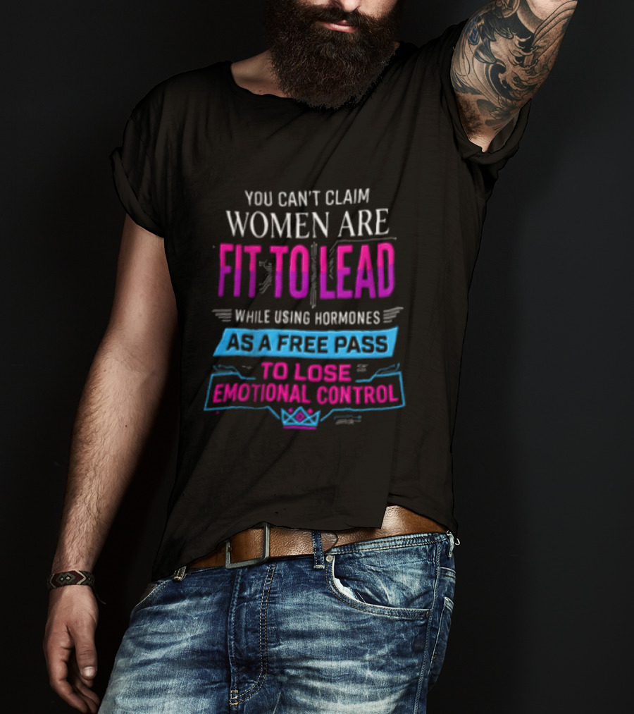 You Can't Claim Women Are Fit To Lead While Using Hormones As A Free Pass To Lose Emotional Control T-Shirt