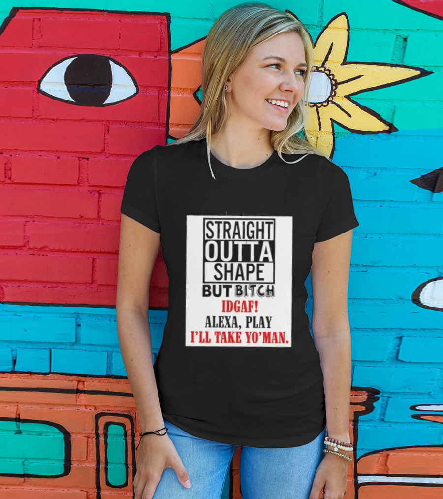 Straight Outta Shape But Bitch IDGAF Alexa Play I'll Take Yo' Man T-Shirt