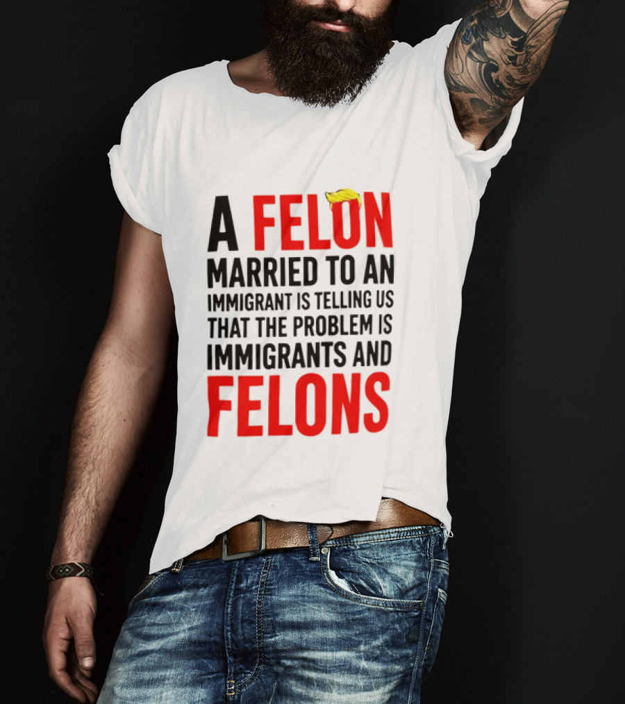 A Felon Married To An Immigrant Is Telling Us The Problem Is Immigrants And Felons T-Shirt