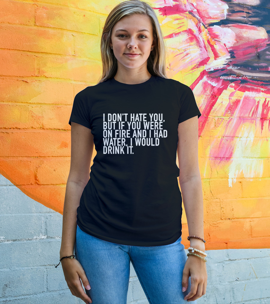 I Don't Hate You But If You Were On Fire And I Had Water I Would Drink It T-Shirt