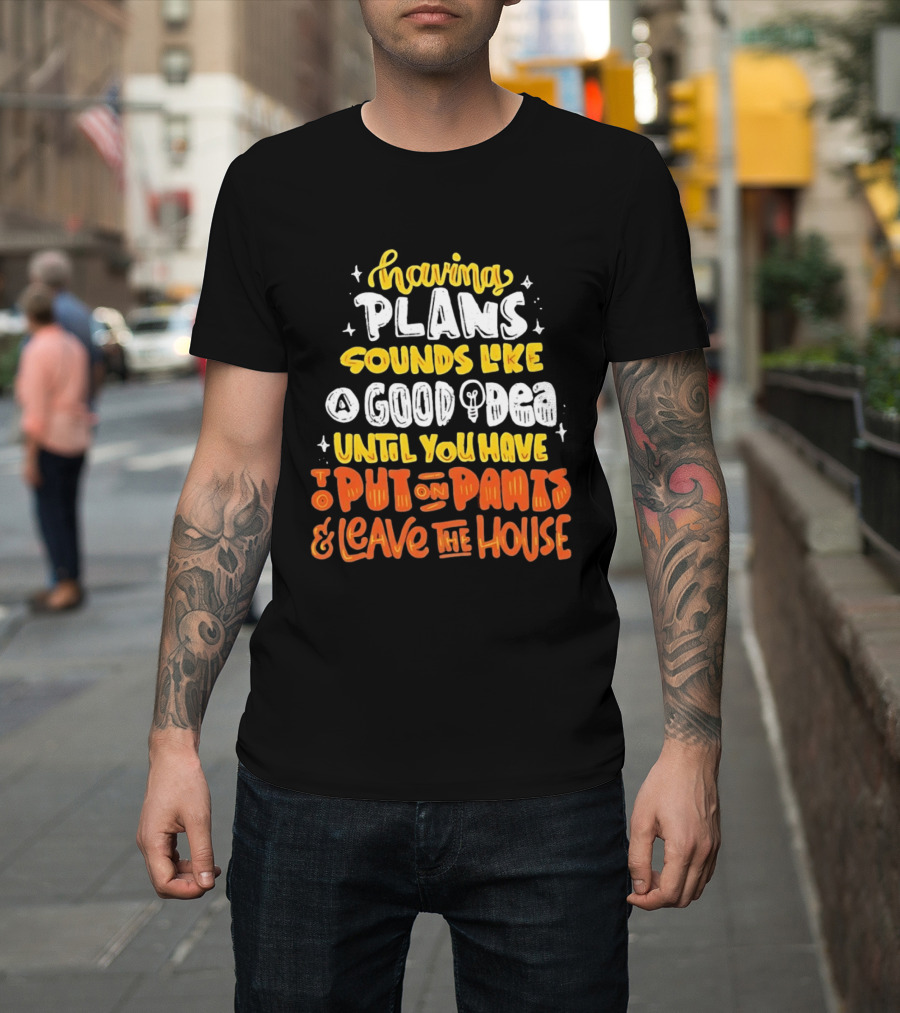 Having Plans Sounds Like A Good Idea Until You Have To Put On Pants And Leave The House T-Shirt
