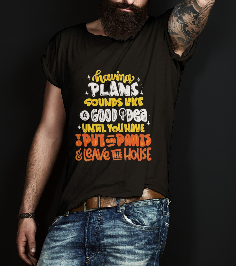 Having Plans Sounds Like A Good Idea Until You Have To Put On Pants And Leave The House T-Shirt