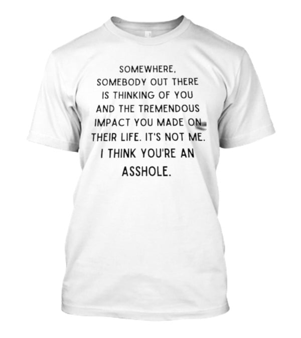 Somewhere Somebody Out There Is Thinking Of You And The Tremendous Impact You Made On Their Life It's Not Me I Think You're An Asshole T-Shirt