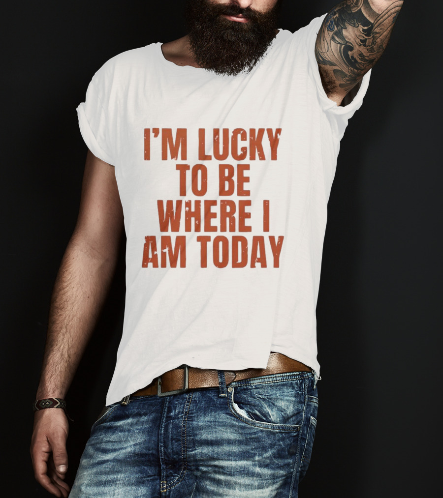 I'm Lucky To Be Where I Am Today Distressed T-Shirt