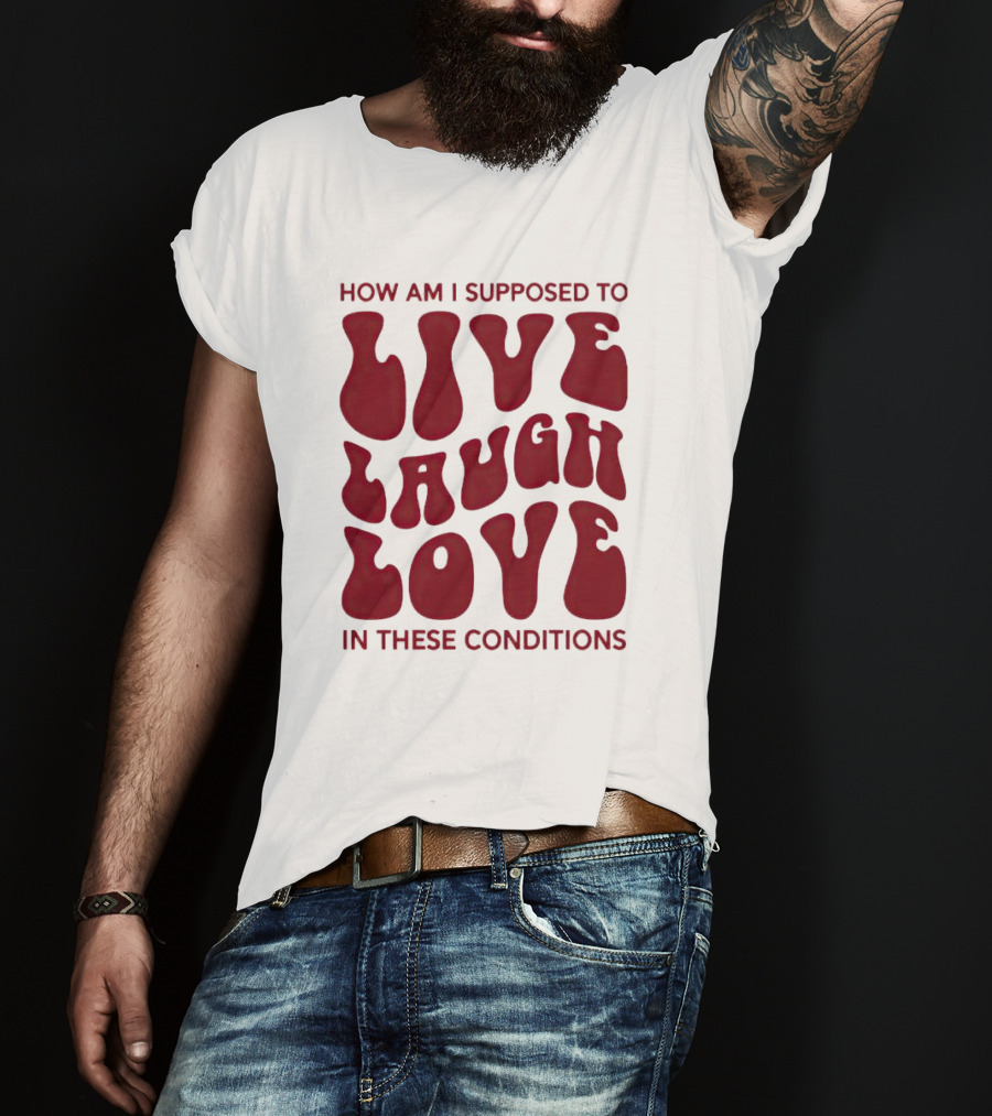 How Am I Supposed To Live Laugh Love In These Conditions T-Shirt